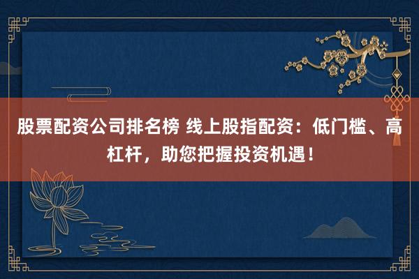 股票配资公司排名榜 线上股指配资：低门槛、高杠杆，助您把握投资机遇！