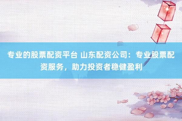专业的股票配资平台 山东配资公司：专业股票配资服务，助力投资者稳健盈利