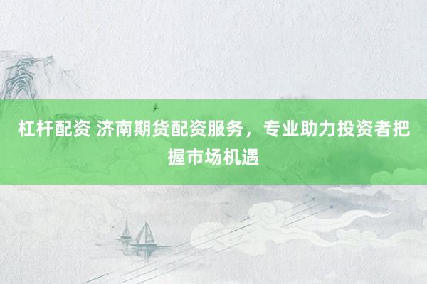 杠杆配资 济南期货配资服务，专业助力投资者把握市场机遇
