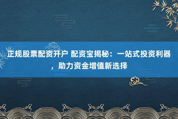 正规股票配资开户 配资宝揭秘：一站式投资利器，助力资金增值新选择
