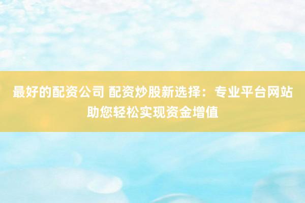 最好的配资公司 配资炒股新选择：专业平台网站助您轻松实现资金增值