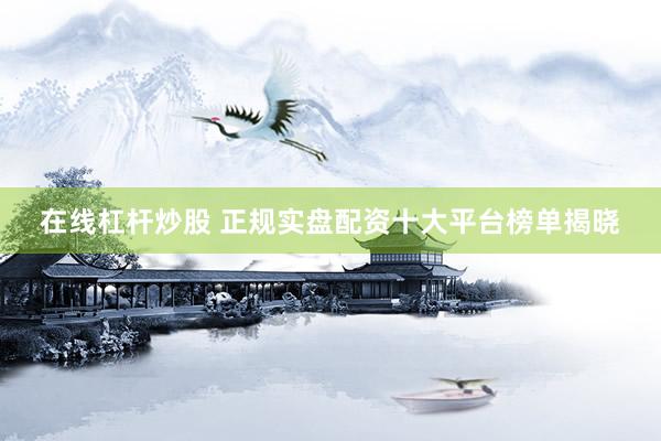在线杠杆炒股 正规实盘配资十大平台榜单揭晓
