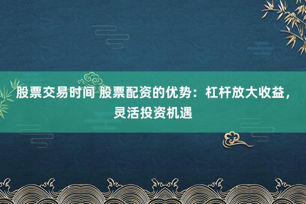 股票交易时间 股票配资的优势：杠杆放大收益，灵活投资机遇