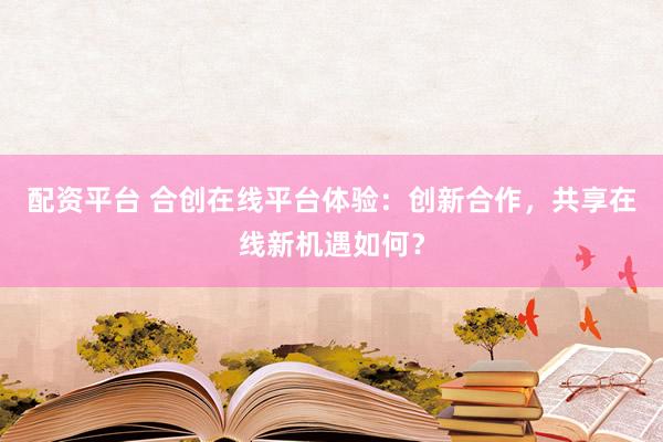配资平台 合创在线平台体验：创新合作，共享在线新机遇如何？