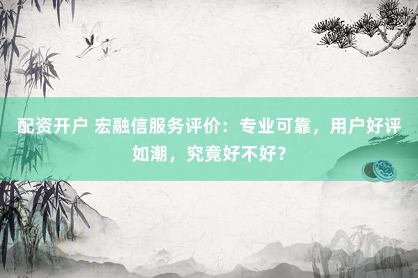 配资开户 宏融信服务评价：专业可靠，用户好评如潮，究竟好不好？