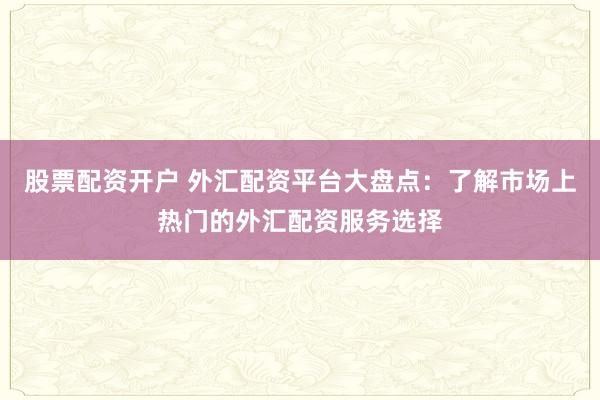 股票配资开户 外汇配资平台大盘点：了解市场上热门的外汇配资服务选择