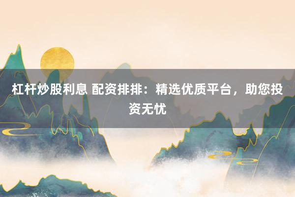 杠杆炒股利息 配资排排：精选优质平台，助您投资无忧