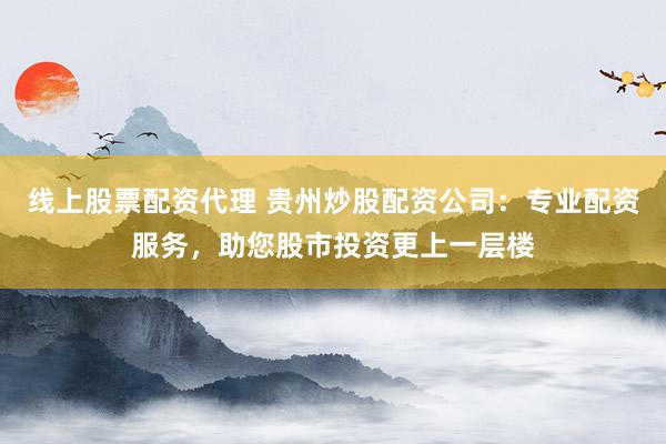 线上股票配资代理 贵州炒股配资公司：专业配资服务，助您股市投资更上一层楼