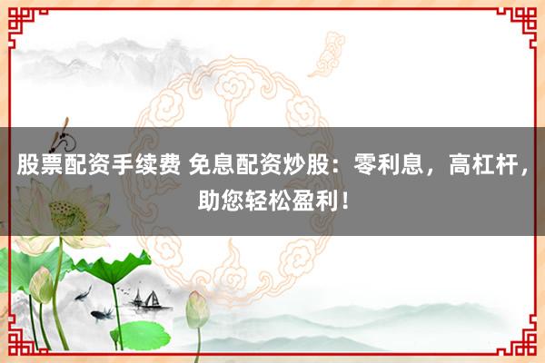 股票配资手续费 免息配资炒股：零利息，高杠杆，助您轻松盈利！