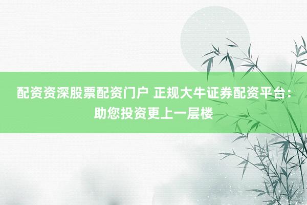 配资资深股票配资门户 正规大牛证券配资平台：助您投资更上一层楼