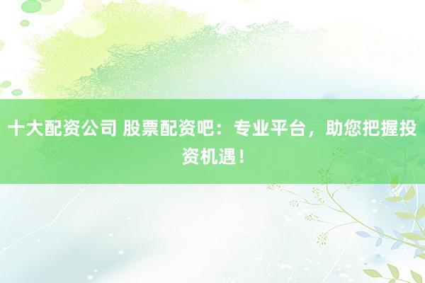 十大配资公司 股票配资吧：专业平台，助您把握投资机遇！