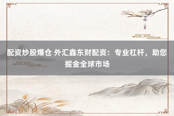 配资炒股爆仓 外汇鑫东财配资：专业杠杆，助您掘金全球市场