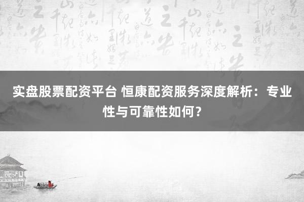 实盘股票配资平台 恒康配资服务深度解析：专业性与可靠性如何？
