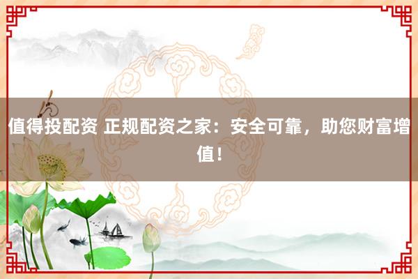 值得投配资 正规配资之家：安全可靠，助您财富增值！