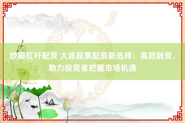 炒股杠杆配资 大连股票配资新选择：高效融资，助力投资者把握市场机遇