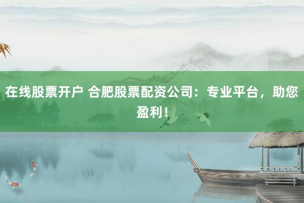 在线股票开户 合肥股票配资公司：专业平台，助您盈利！
