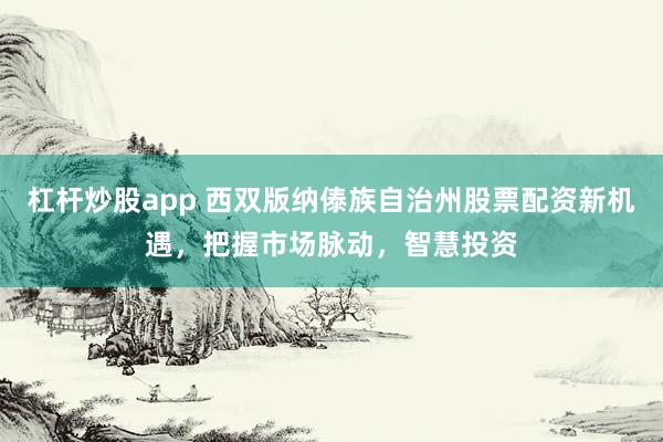 杠杆炒股app 西双版纳傣族自治州股票配资新机遇，把握市场脉动，智慧投资