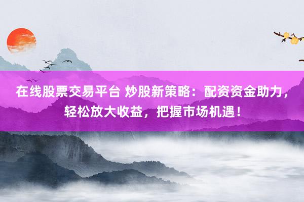 在线股票交易平台 炒股新策略：配资资金助力，轻松放大收益，把握市场机遇！
