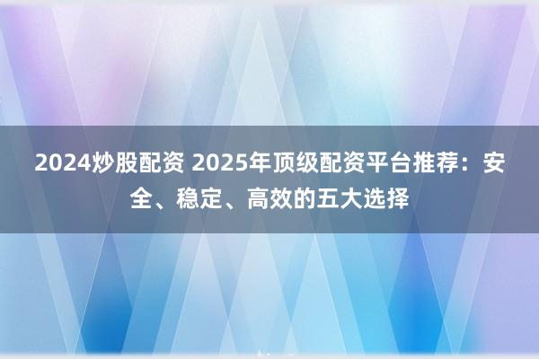 2024炒股配资 2025年顶级配资平台推荐：安全、稳定、高效的五大选择
