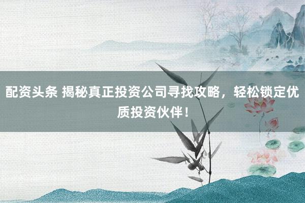 配资头条 揭秘真正投资公司寻找攻略，轻松锁定优质投资伙伴！