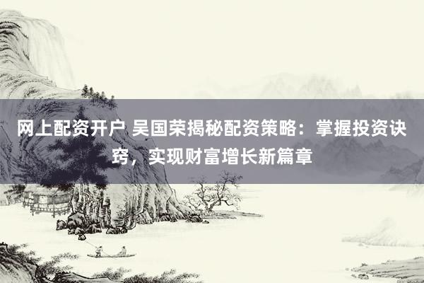 网上配资开户 吴国荣揭秘配资策略：掌握投资诀窍，实现财富增长新篇章
