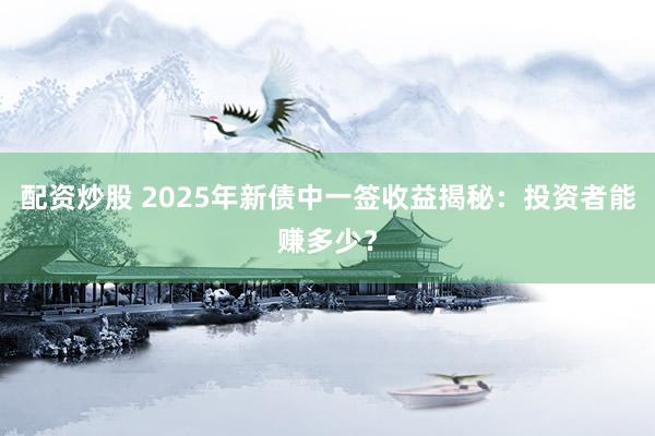 配资炒股 2025年新债中一签收益揭秘：投资者能赚多少？