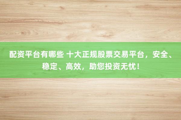 配资平台有哪些 十大正规股票交易平台，安全、稳定、高效，助您投资无忧！