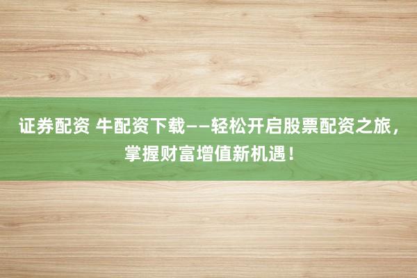 证券配资 牛配资下载——轻松开启股票配资之旅，掌握财富增值新机遇！