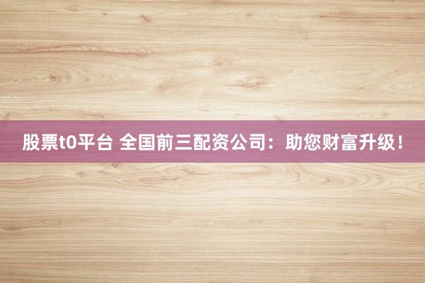 股票t0平台 全国前三配资公司：助您财富升级！