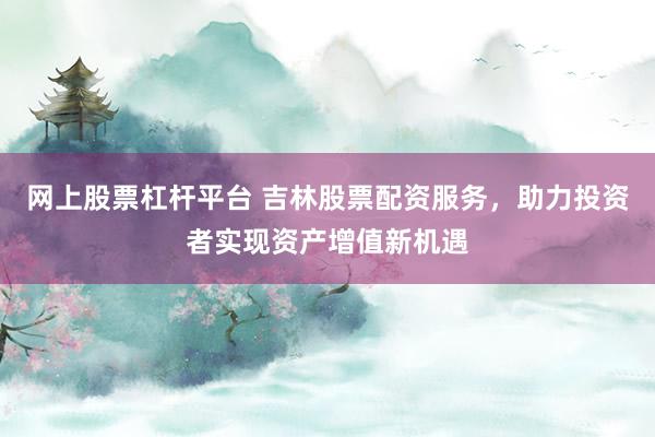 网上股票杠杆平台 吉林股票配资服务，助力投资者实现资产增值新机遇