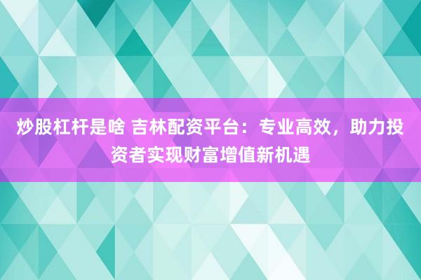炒股杠杆是啥 吉林配资平台：专业高效，助力投资者实现财富增值新机遇