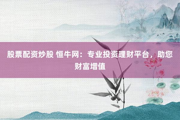 股票配资炒股 恒牛网：专业投资理财平台，助您财富增值