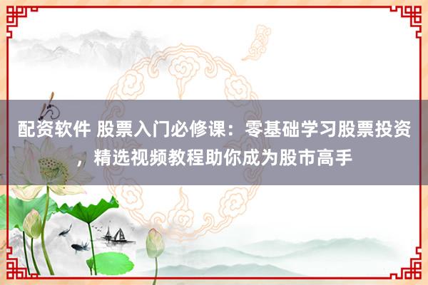 配资软件 股票入门必修课：零基础学习股票投资，精选视频教程助你成为股市高手