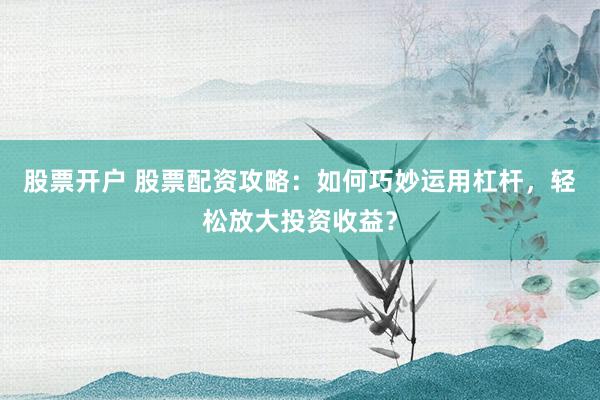 股票开户 股票配资攻略：如何巧妙运用杠杆，轻松放大投资收益？