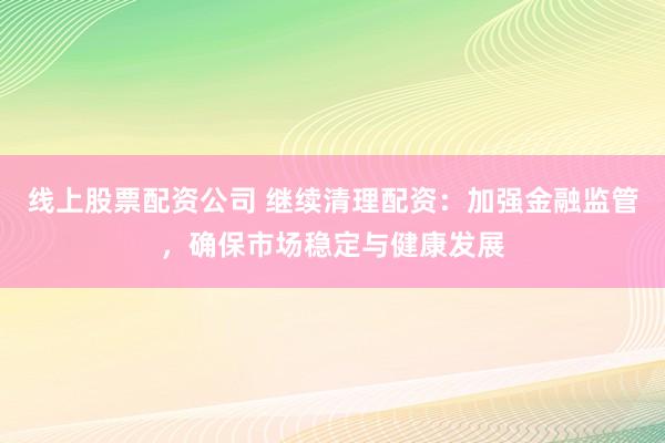 线上股票配资公司 继续清理配资：加强金融监管，确保市场稳定与健康发展