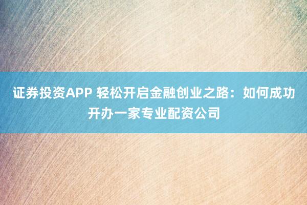证券投资APP 轻松开启金融创业之路：如何成功开办一家专业配资公司