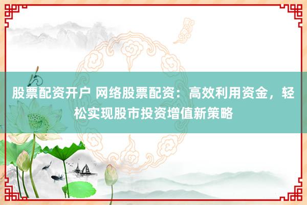 股票配资开户 网络股票配资：高效利用资金，轻松实现股市投资增值新策略