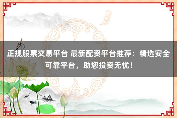 正规股票交易平台 最新配资平台推荐：精选安全可靠平台，助您投资无忧！