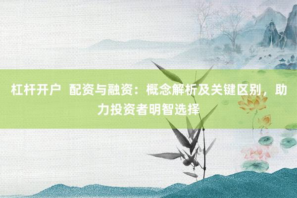 杠杆开户  配资与融资：概念解析及关键区别，助力投资者明智选择