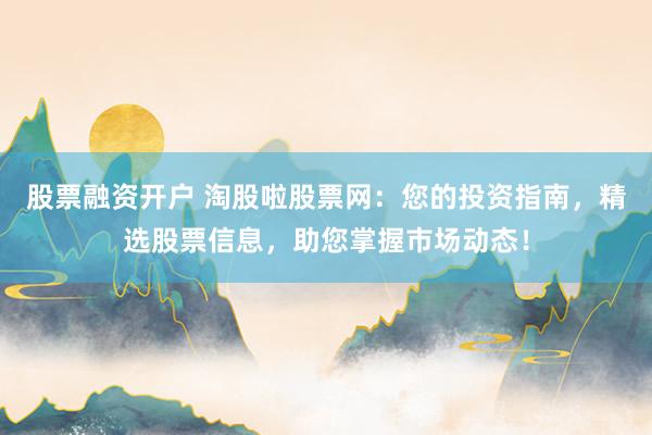 股票融资开户 淘股啦股票网：您的投资指南，精选股票信息，助您掌握市场动态！