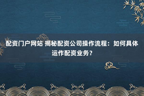 配资门户网站 揭秘配资公司操作流程：如何具体运作配资业务？