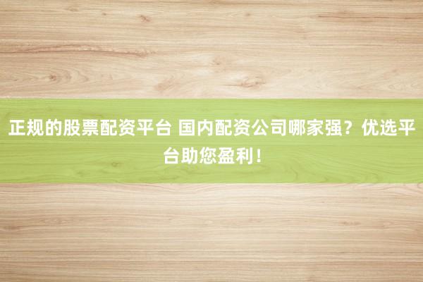 正规的股票配资平台 国内配资公司哪家强？优选平台助您盈利！