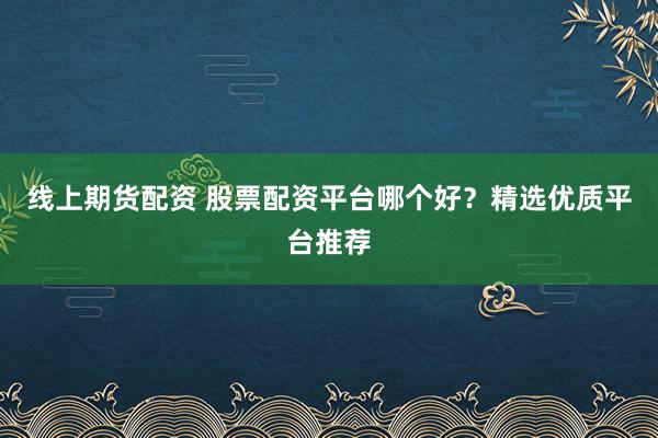 线上期货配资 股票配资平台哪个好？精选优质平台推荐