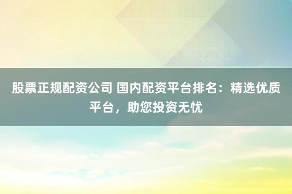 股票正规配资公司 国内配资平台排名：精选优质平台，助您投资无忧