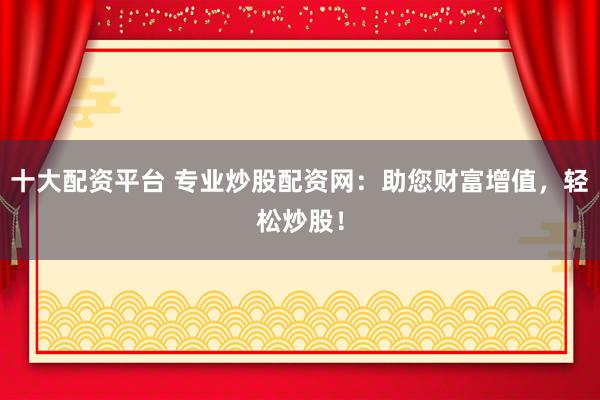 十大配资平台 专业炒股配资网：助您财富增值，轻松炒股！