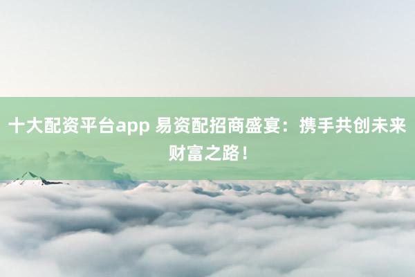 十大配资平台app 易资配招商盛宴：携手共创未来财富之路！