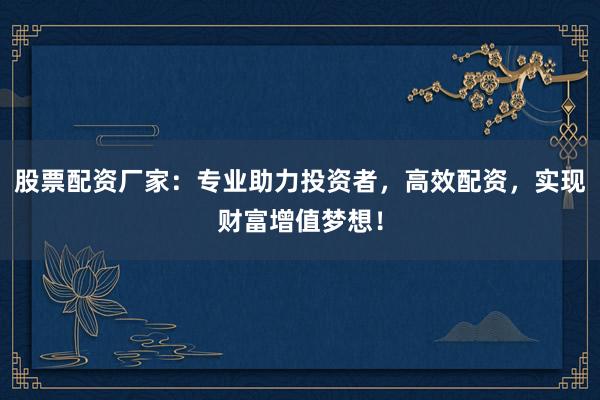 股票配资厂家：专业助力投资者，高效配资，实现财富增值梦想！