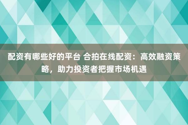 配资有哪些好的平台 合拍在线配资：高效融资策略，助力投资者把握市场机遇