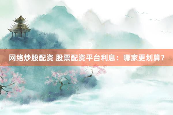 网络炒股配资 股票配资平台利息：哪家更划算？