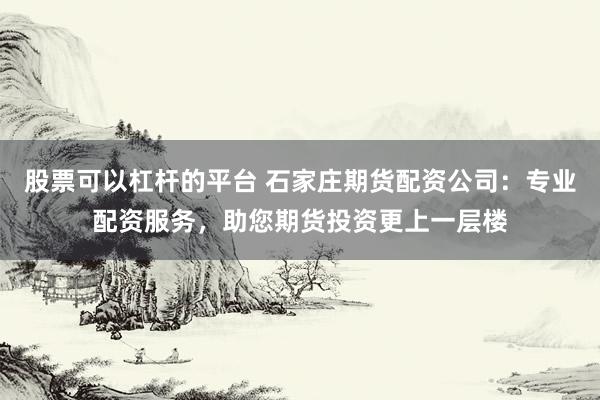 股票可以杠杆的平台 石家庄期货配资公司：专业配资服务，助您期货投资更上一层楼